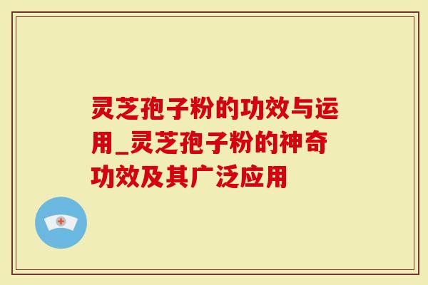 灵芝孢子粉的功效与运用_灵芝孢子粉的神奇功效及其广泛应用