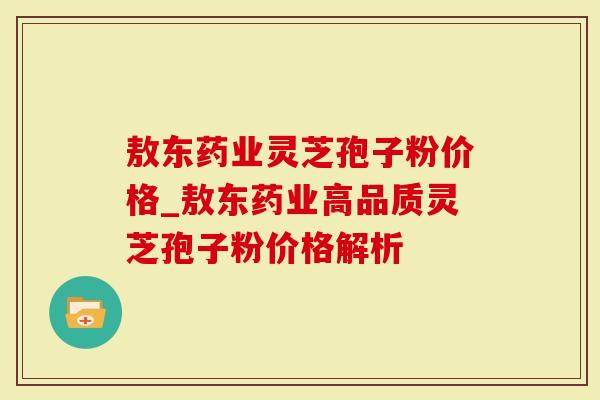 敖东药业灵芝孢子粉价格_敖东药业高品质灵芝孢子粉价格解析