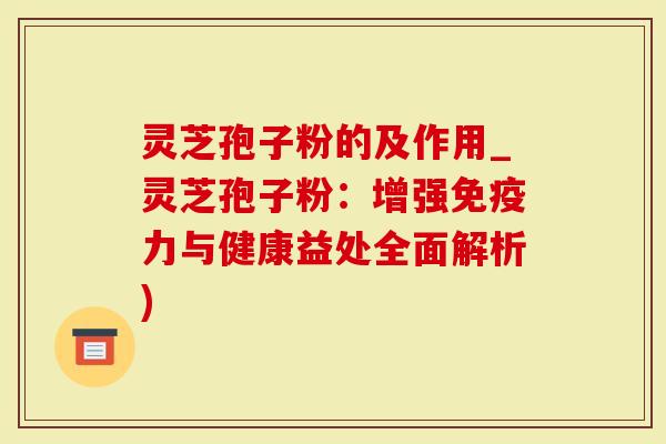 灵芝孢子粉的及作用_灵芝孢子粉：增强免疫力与健康益处全面解析)