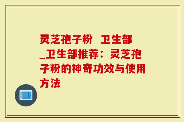 灵芝孢子粉  卫生部_卫生部推荐：灵芝孢子粉的神奇功效与使用方法