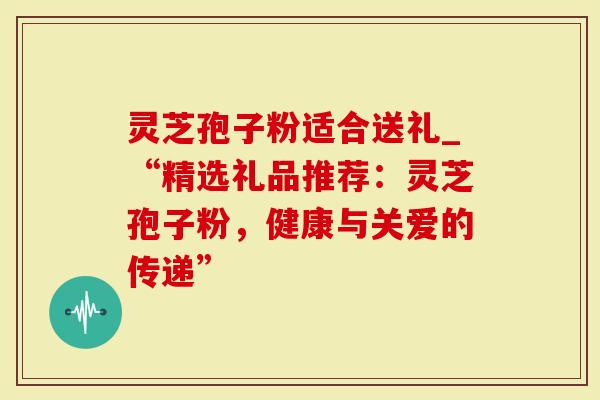 灵芝孢子粉适合送礼_“精选礼品推荐：灵芝孢子粉，健康与关爱的传递”