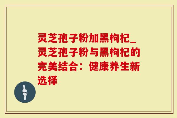 灵芝孢子粉加黑枸杞_灵芝孢子粉与黑枸杞的完美结合：健康养生新选择