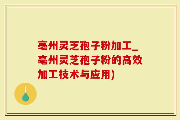 亳州灵芝孢子粉加工_亳州灵芝孢子粉的高效加工技术与应用)