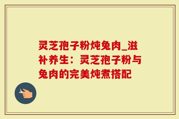 灵芝孢子粉炖兔肉_滋补养生：灵芝孢子粉与兔肉的完美炖煮搭配