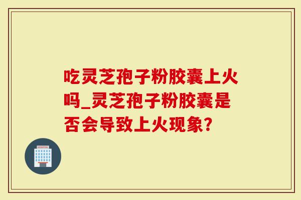 吃灵芝孢子粉胶囊上火吗_灵芝孢子粉胶囊是否会导致上火现象？