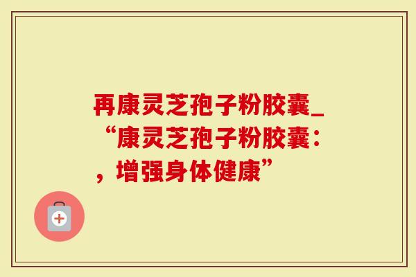 再康灵芝孢子粉胶囊_“康灵芝孢子粉胶囊：，增强身体健康”