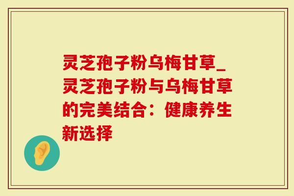 灵芝孢子粉乌梅甘草_灵芝孢子粉与乌梅甘草的完美结合：健康养生新选择