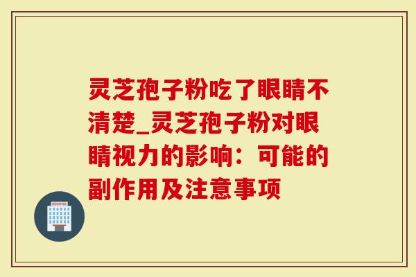 灵芝孢子粉吃了眼睛不清楚_灵芝孢子粉对眼睛视力的影响：可能的副作用及注意事项