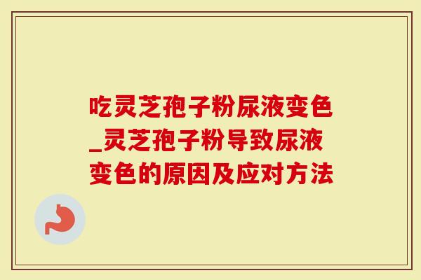 吃灵芝孢子粉尿液变色_灵芝孢子粉导致尿液变色的原因及应对方法