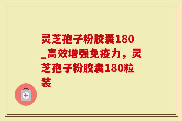 灵芝孢子粉胶囊180_高效增强免疫力，灵芝孢子粉胶囊180粒装