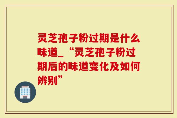 灵芝孢子粉过期是什么味道_“灵芝孢子粉过期后的味道变化及如何辨别”