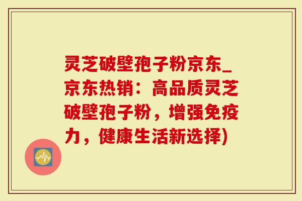 灵芝破壁孢子粉京东_京东热销：高品质灵芝破壁孢子粉，增强免疫力，健康生活新选择)