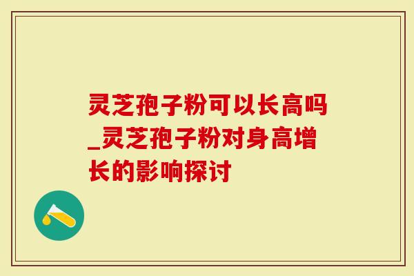 灵芝孢子粉可以长高吗_灵芝孢子粉对身高增长的影响探讨