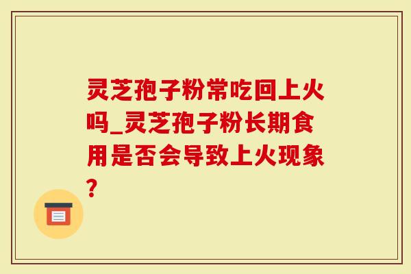 灵芝孢子粉常吃回上火吗_灵芝孢子粉长期食用是否会导致上火现象？