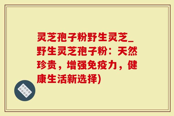 灵芝孢子粉野生灵芝_野生灵芝孢子粉：天然珍贵，增强免疫力，健康生活新选择)