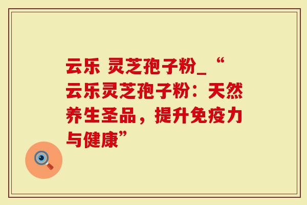 云乐 灵芝孢子粉_“云乐灵芝孢子粉：天然养生圣品，提升免疫力与健康”