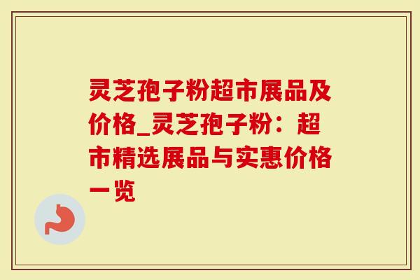 灵芝孢子粉超市展品及价格_灵芝孢子粉：超市精选展品与实惠价格一览