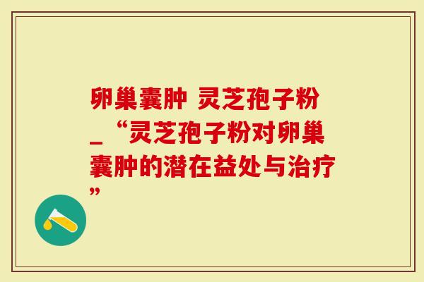 卵巢囊肿 灵芝孢子粉_“灵芝孢子粉对卵巢囊肿的潜在益处与”