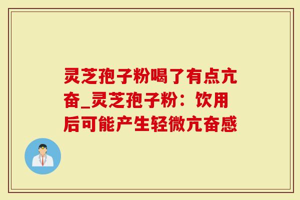 灵芝孢子粉喝了有点亢奋_灵芝孢子粉：饮用后可能产生轻微亢奋感