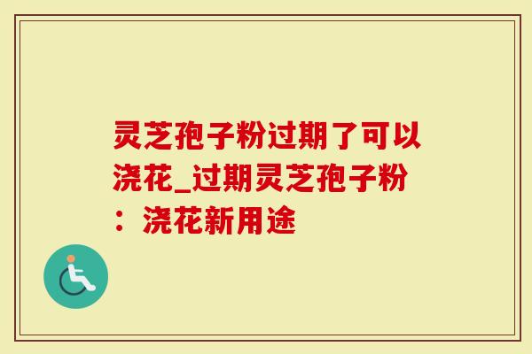 灵芝孢子粉过期了可以浇花_过期灵芝孢子粉：浇花新用途