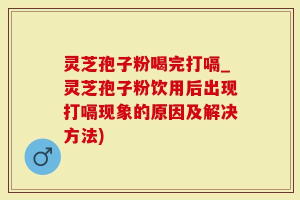 灵芝孢子粉喝完打嗝_灵芝孢子粉饮用后出现打嗝现象的原因及解决方法)