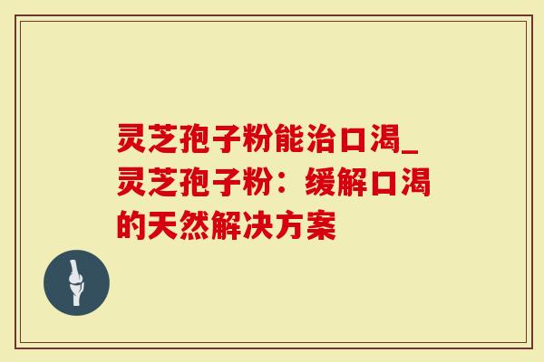 灵芝孢子粉能口渴_灵芝孢子粉：缓解口渴的天然解决方案