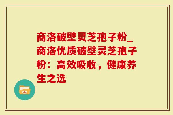 商洛破壁灵芝孢子粉_商洛优质破壁灵芝孢子粉：高效吸收，健康养生之选