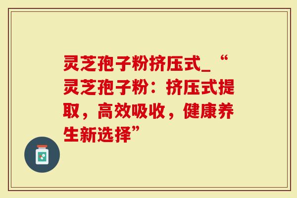 灵芝孢子粉挤压式_“灵芝孢子粉：挤压式提取，高效吸收，健康养生新选择”