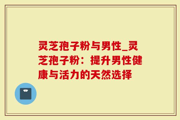 灵芝孢子粉与男性_灵芝孢子粉：提升男性健康与活力的天然选择