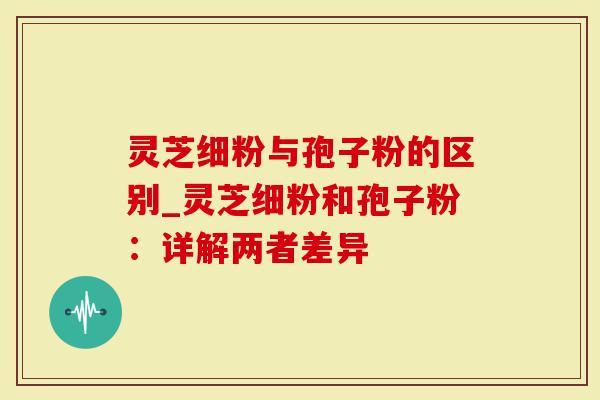 灵芝细粉与孢子粉的区别_灵芝细粉和孢子粉：详解两者差异