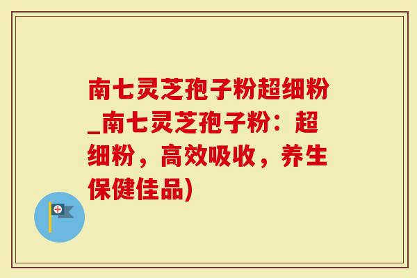 南七灵芝孢子粉超细粉_南七灵芝孢子粉：超细粉，高效吸收，养生保健佳品)