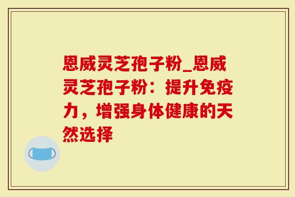 恩威灵芝孢子粉_恩威灵芝孢子粉：提升免疫力，增强身体健康的天然选择