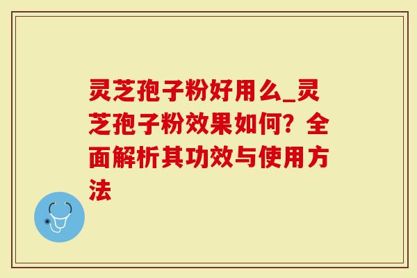 灵芝孢子粉好用么_灵芝孢子粉效果如何？全面解析其功效与使用方法