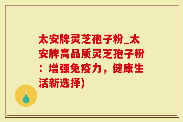 太安牌灵芝孢子粉_太安牌高品质灵芝孢子粉：增强免疫力，健康生活新选择)