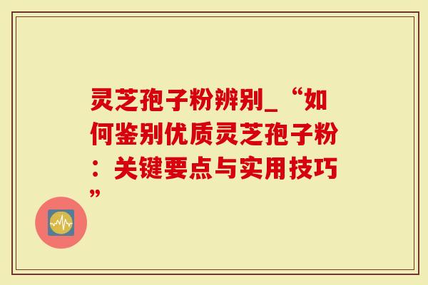 灵芝孢子粉辨别_“如何鉴别优质灵芝孢子粉：关键要点与实用技巧”