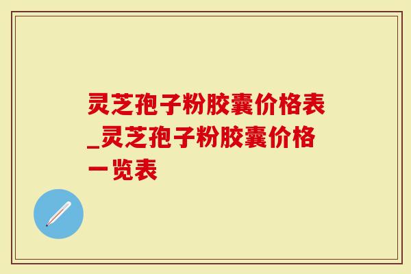 灵芝孢子粉胶囊价格表_灵芝孢子粉胶囊价格一览表