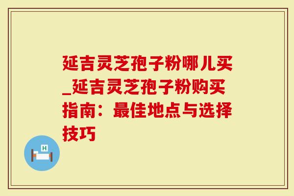 延吉灵芝孢子粉哪儿买_延吉灵芝孢子粉购买指南：佳地点与选择技巧