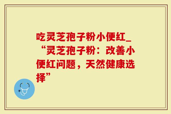 吃灵芝孢子粉小便红_“灵芝孢子粉：改善小便红问题，天然健康选择”