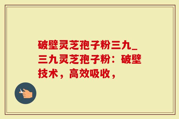 破壁灵芝孢子粉三九_三九灵芝孢子粉：破壁技术，高效吸收，