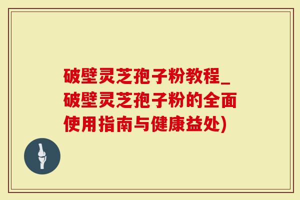 破壁灵芝孢子粉教程_破壁灵芝孢子粉的全面使用指南与健康益处)