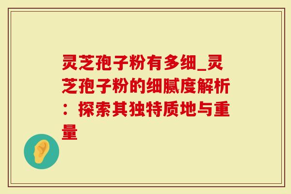 灵芝孢子粉有多细_灵芝孢子粉的细腻度解析：探索其独特质地与重量