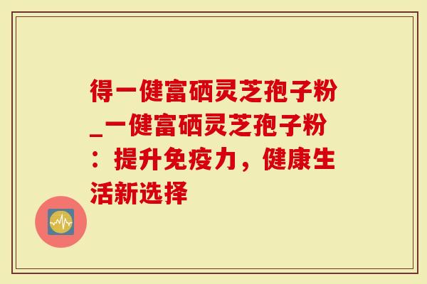 得一健富硒灵芝孢子粉_一健富硒灵芝孢子粉：提升免疫力，健康生活新选择