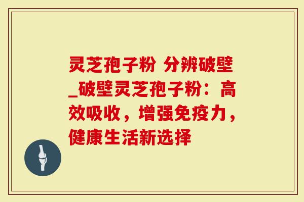 灵芝孢子粉 分辨破壁_破壁灵芝孢子粉：高效吸收，增强免疫力，健康生活新选择