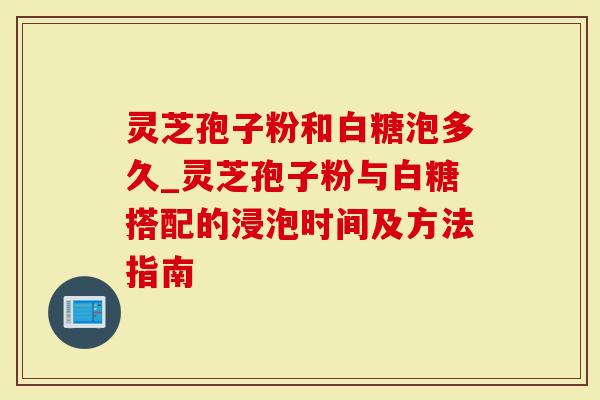 灵芝孢子粉和白糖泡多久_灵芝孢子粉与白糖搭配的浸泡时间及方法指南