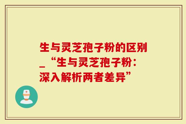 生与灵芝孢子粉的区别_“生与灵芝孢子粉：深入解析两者差异”