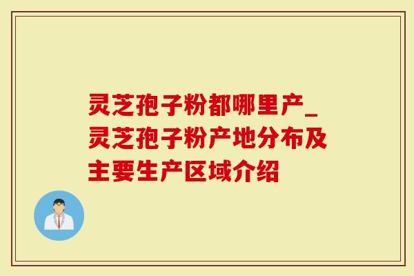 灵芝孢子粉都哪里产_灵芝孢子粉产地分布及主要生产区域介绍