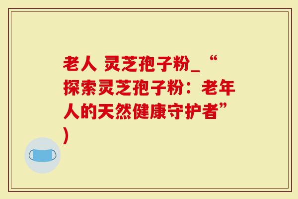 老人 灵芝孢子粉_“探索灵芝孢子粉：老年人的天然健康守护者”)