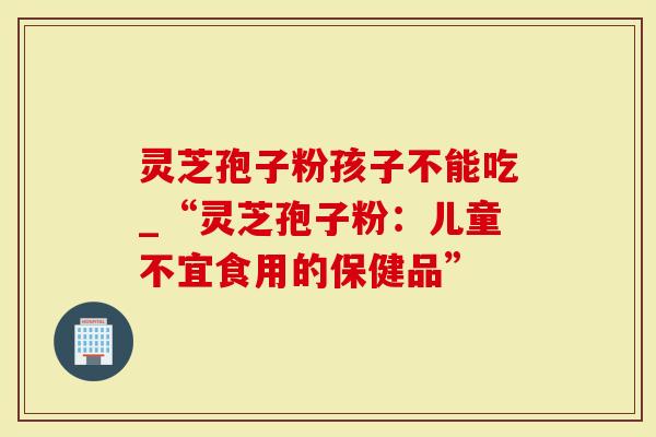 灵芝孢子粉孩子不能吃_“灵芝孢子粉：儿童不宜食用的保健品”