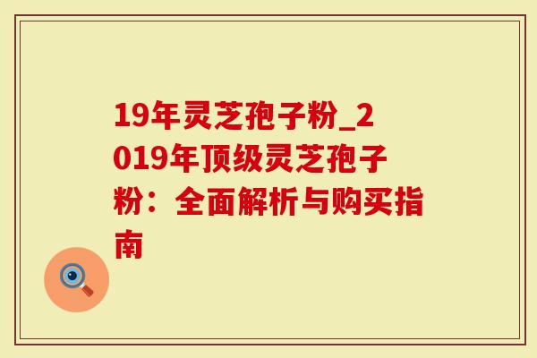 19年灵芝孢子粉_2019年灵芝孢子粉：全面解析与购买指南