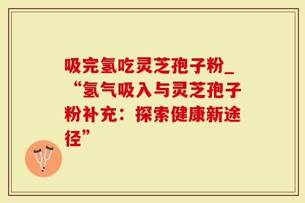 吸完氢吃灵芝孢子粉_“氢气吸入与灵芝孢子粉补充：探索健康新途径”